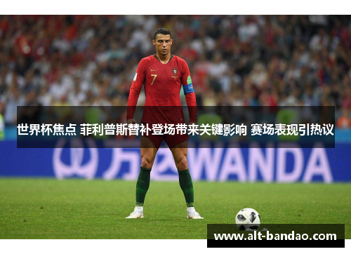 世界杯焦点 菲利普斯替补登场带来关键影响 赛场表现引热议