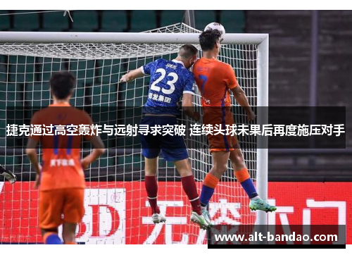 捷克通过高空轰炸与远射寻求突破 连续头球未果后再度施压对手