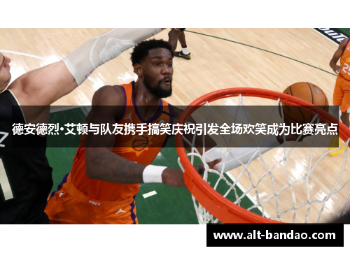 德安德烈·艾顿与队友携手搞笑庆祝引发全场欢笑成为比赛亮点