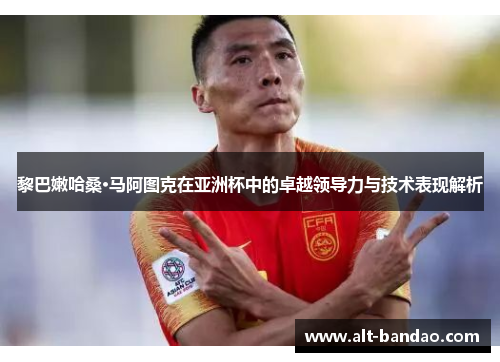 黎巴嫩哈桑·马阿图克在亚洲杯中的卓越领导力与技术表现解析