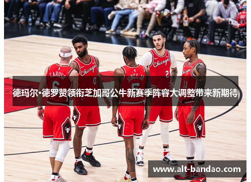 德玛尔·德罗赞领衔芝加哥公牛新赛季阵容大调整带来新期待
