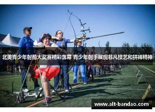 北美青少年射箭大奖赛精彩落幕 青少年射手展现非凡技艺和拼搏精神