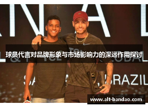 球员代言对品牌形象与市场影响力的深远作用探讨