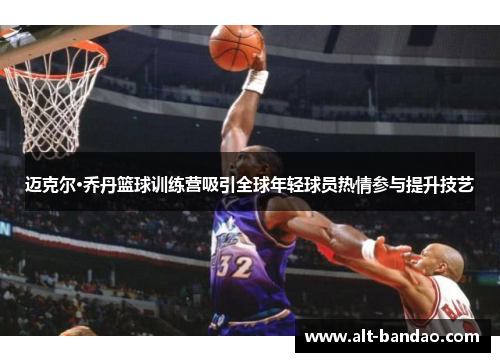迈克尔·乔丹篮球训练营吸引全球年轻球员热情参与提升技艺