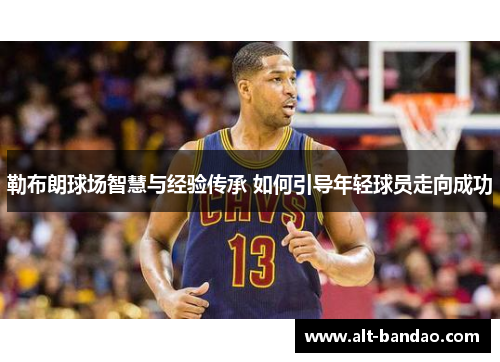 勒布朗球场智慧与经验传承 如何引导年轻球员走向成功