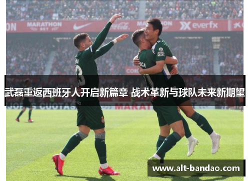 武磊重返西班牙人开启新篇章 战术革新与球队未来新期望