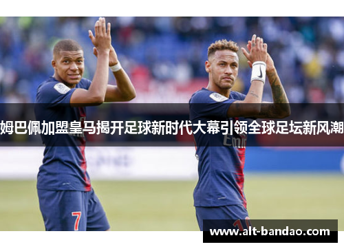 姆巴佩加盟皇马揭开足球新时代大幕引领全球足坛新风潮