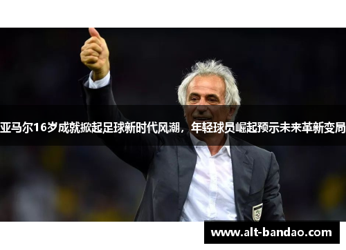 亚马尔16岁成就掀起足球新时代风潮，年轻球员崛起预示未来革新变局