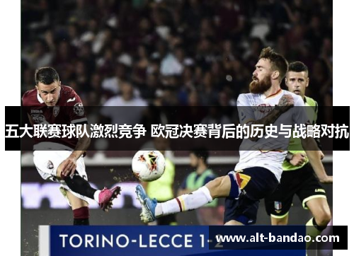 五大联赛球队激烈竞争 欧冠决赛背后的历史与战略对抗