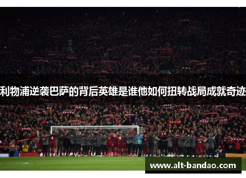利物浦逆袭巴萨的背后英雄是谁他如何扭转战局成就奇迹