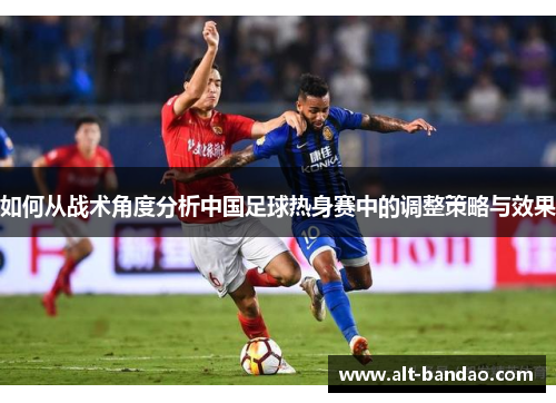如何从战术角度分析中国足球热身赛中的调整策略与效果