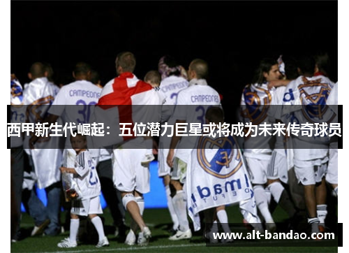 西甲新生代崛起：五位潜力巨星或将成为未来传奇球员