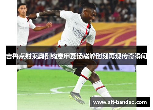 吉鲁点射莱奥倒钩意甲赛场巅峰时刻再现传奇瞬间