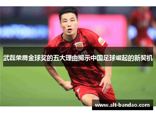 武磊荣膺金球奖的五大理由揭示中国足球崛起的新契机