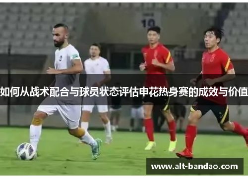 如何从战术配合与球员状态评估申花热身赛的成效与价值
