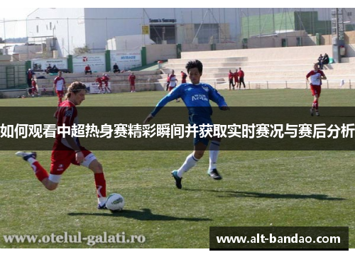 如何观看中超热身赛精彩瞬间并获取实时赛况与赛后分析