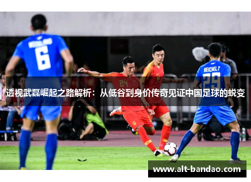 透视武磊崛起之路解析：从低谷到身价传奇见证中国足球的蜕变