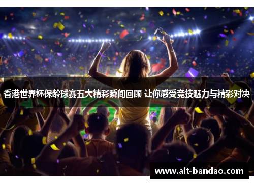 香港世界杯保龄球赛五大精彩瞬间回顾 让你感受竞技魅力与精彩对决