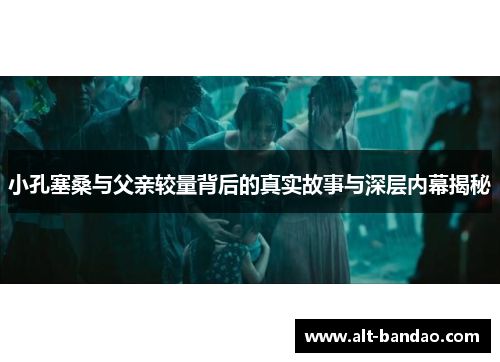 小孔塞桑与父亲较量背后的真实故事与深层内幕揭秘