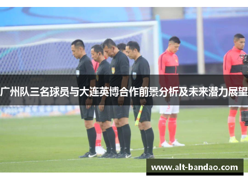 广州队三名球员与大连英博合作前景分析及未来潜力展望