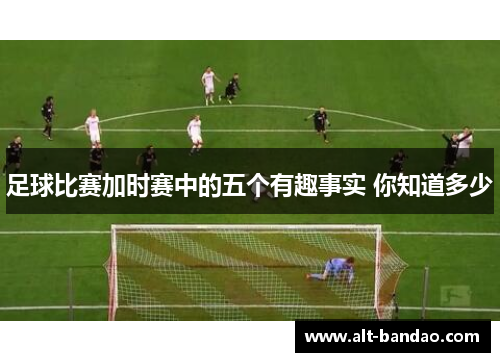 足球比赛加时赛中的五个有趣事实 你知道多少